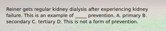 Reiner gets regular kidney dialysis after experiencing kidney failure. This is an example of _____ prevention. A. primary B. secondary C. tertiary D. This is not a form of prevention.