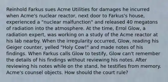 Reinhold Farkus sues Acme Utilities for damages he incurred when Acme's nuclear reactor, next door to Farkus's house, experienced a "nuclear malfunction" and released 40 megatons of radiation into the atmosphere. At the time, Errol Glow, a radiation expert, was working on a study of the Acme reactor at his lab nearby. When the irregularity occurred, Glow, reading his Geiger counter, yelled "Holy Cow!" and made notes of his findings. When Farkus calls Glow to testify, Glow can't remember the details of his findings without reviewing his notes. After reviewing his notes while on the stand, he testifies from memory. Acme's counsel objects. How should the court rule?