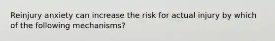 Reinjury anxiety can increase the risk for actual injury by which of the following mechanisms?