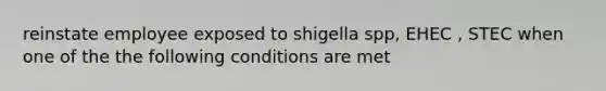 reinstate employee exposed to shigella spp, EHEC , STEC when one of the the following conditions are met