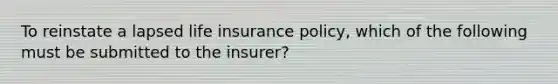 To reinstate a lapsed life insurance policy, which of the following must be submitted to the insurer?