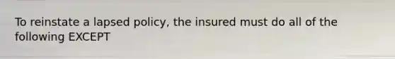 To reinstate a lapsed policy, the insured must do all of the following EXCEPT