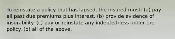 To reinstate a policy that has lapsed, the insured must: (a) pay all past due premiums plus interest. (b) provide evidence of insurability. (c) pay or reinstate any indebtedness under the policy. (d) all of the above.