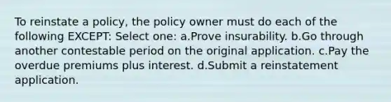 To reinstate a policy, the policy owner must do each of the following EXCEPT: Select one: a.Prove insurability. b.Go through another contestable period on the original application. c.Pay the overdue premiums plus interest. d.Submit a reinstatement application.