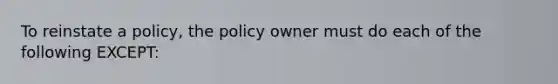 To reinstate a policy, the policy owner must do each of the following EXCEPT: