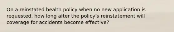 On a reinstated health policy when no new application is requested, how long after the policy's reinstatement will coverage for accidents become effective?