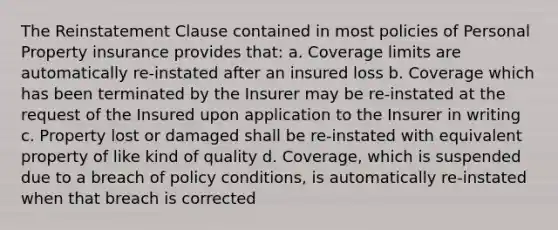 The Reinstatement Clause contained in most policies of Personal Property insurance provides that: a. Coverage limits are automatically re-instated after an insured loss b. Coverage which has been terminated by the Insurer may be re-instated at the request of the Insured upon application to the Insurer in writing c. Property lost or damaged shall be re-instated with equivalent property of like kind of quality d. Coverage, which is suspended due to a breach of policy conditions, is automatically re-instated when that breach is corrected