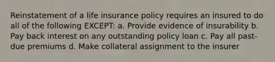 Reinstatement of a life insurance policy requires an insured to do all of the following EXCEPT: a. Provide evidence of insurability b. Pay back interest on any outstanding policy loan c. Pay all past-due premiums d. Make collateral assignment to the insurer