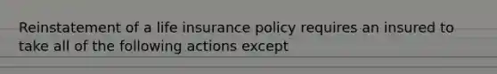 Reinstatement of a life insurance policy requires an insured to take all of the following actions except