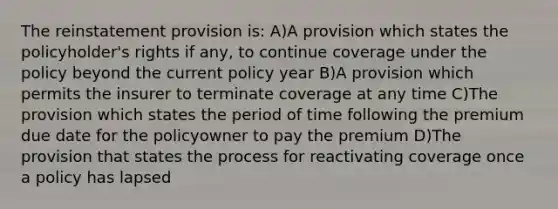 The reinstatement provision is: A)A provision which states the policyholder's rights if any, to continue coverage under the policy beyond the current policy year B)A provision which permits the insurer to terminate coverage at any time C)The provision which states the period of time following the premium due date for the policyowner to pay the premium D)The provision that states the process for reactivating coverage once a policy has lapsed