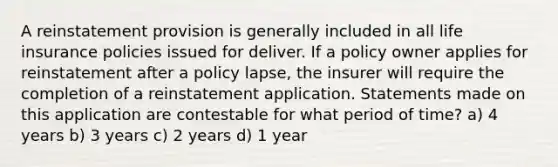 A reinstatement provision is generally included in all life insurance policies issued for deliver. If a policy owner applies for reinstatement after a policy lapse, the insurer will require the completion of a reinstatement application. Statements made on this application are contestable for what period of time? a) 4 years b) 3 years c) 2 years d) 1 year