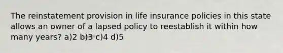 The reinstatement provision in life insurance policies in this state allows an owner of a lapsed policy to reestablish it within how many years? a)2 b)3 c)4 d)5