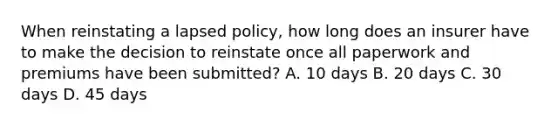 When reinstating a lapsed policy, how long does an insurer have to make the decision to reinstate once all paperwork and premiums have been submitted? A. 10 days B. 20 days C. 30 days D. 45 days