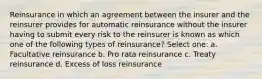 Reinsurance in which an agreement between the insurer and the reinsurer provides for automatic reinsurance without the insurer having to submit every risk to the reinsurer is known as which one of the following types of reinsurance? Select one: a. Facultative reinsurance b. Pro rata reinsurance c. Treaty reinsurance d. Excess of loss reinsurance