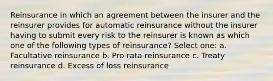 Reinsurance in which an agreement between the insurer and the reinsurer provides for automatic reinsurance without the insurer having to submit every risk to the reinsurer is known as which one of the following types of reinsurance? Select one: a. Facultative reinsurance b. Pro rata reinsurance c. Treaty reinsurance d. Excess of loss reinsurance