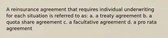 A reinsurance agreement that requires individual underwriting for each situation is referred to as: a. a treaty agreement b. a quota share agreement c. a facultative agreement d. a pro rata agreement