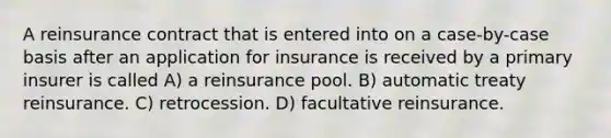 A reinsurance contract that is entered into on a case-by-case basis after an application for insurance is received by a primary insurer is called A) a reinsurance pool. B) automatic treaty reinsurance. C) retrocession. D) facultative reinsurance.