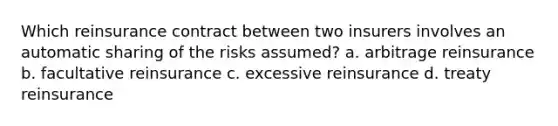 Which reinsurance contract between two insurers involves an automatic sharing of the risks assumed? a. arbitrage reinsurance b. facultative reinsurance c. excessive reinsurance d. treaty reinsurance