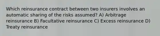 Which reinsurance contract between two insurers involves an automatic sharing of the risks assumed? A) Arbitrage reinsurance B) Facultative reinsurance C) Excess reinsurance D) Treaty reinsurance