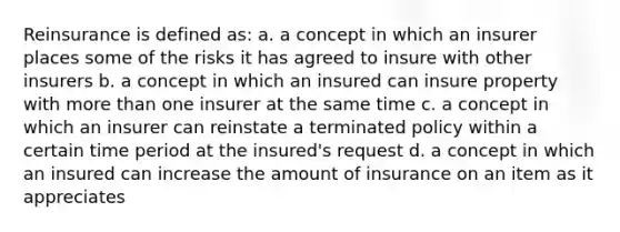 Reinsurance is defined as: a. a concept in which an insurer places some of the risks it has agreed to insure with other insurers b. a concept in which an insured can insure property with <a href='https://www.questionai.com/knowledge/keWHlEPx42-more-than' class='anchor-knowledge'>more than</a> one insurer at the same time c. a concept in which an insurer can reinstate a terminated policy within a certain time period at the insured's request d. a concept in which an insured can increase the amount of insurance on an item as it appreciates