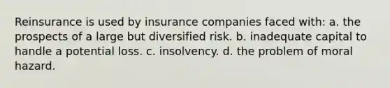 Reinsurance is used by insurance companies faced with: a. the prospects of a large but diversified risk. b. inadequate capital to handle a potential loss. c. insolvency. d. the problem of moral hazard.