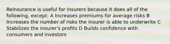 Reinsurance is useful for insurers because it does all of the following, except: A Increases premiums for average risks B Increases the number of risks the insurer is able to underwrite C Stabilizes the insurer's profits D Builds confidence with consumers and investors