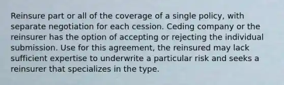 Reinsure part or all of the coverage of a single policy, with separate negotiation for each cession. Ceding company or the reinsurer has the option of accepting or rejecting the individual submission. Use for this agreement, the reinsured may lack sufficient expertise to underwrite a particular risk and seeks a reinsurer that specializes in the type.