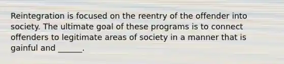 Reintegration is focused on the reentry of the offender into society. The ultimate goal of these programs is to connect offenders to legitimate areas of society in a manner that is gainful and ______.