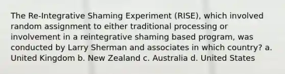 The Re-Integrative Shaming Experiment (RISE), which involved random assignment to either traditional processing or involvement in a reintegrative shaming based program, was conducted by Larry Sherman and associates in which country? a. United Kingdom b. New Zealand c. Australia d. United States