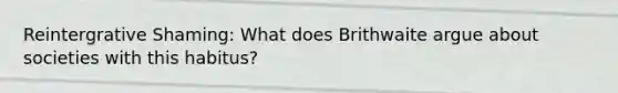 Reintergrative Shaming: What does Brithwaite argue about societies with this habitus?