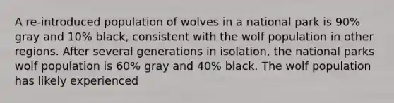 A re-introduced population of wolves in a national park is 90% gray and 10% black, consistent with the wolf population in other regions. After several generations in isolation, the national parks wolf population is 60% gray and 40% black. The wolf population has likely experienced