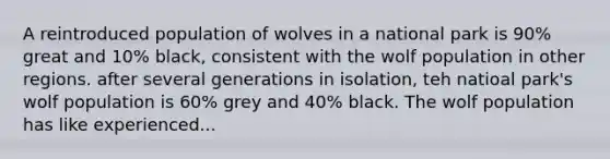 A reintroduced population of wolves in a national park is 90% great and 10% black, consistent with the wolf population in other regions. after several generations in isolation, teh natioal park's wolf population is 60% grey and 40% black. The wolf population has like experienced...