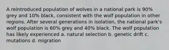 A reintroduced population of wolves in a national park is 90% grey and 10% black, consistent with the wolf population in other regions. After several generations in isolation, the national park's wolf population is 60% grey and 40% black. The wolf population has likely experienced a. natural selection b. genetic drift c. mutations d. migration