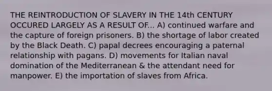 THE REINTRODUCTION OF SLAVERY IN THE 14th CENTURY OCCURED LARGELY AS A RESULT OF... A) continued warfare and the capture of foreign prisoners. B) the shortage of labor created by the Black Death. C) papal decrees encouraging a paternal relationship with pagans. D) movements for Italian naval domination of the Mediterranean & the attendant need for manpower. E) the importation of slaves from Africa.