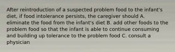 After reintroduction of a suspected problem food to the infant's diet, if food intolerance persists, the caregiver should A. eliminate the food from the infant's diet B. add other foods to the problem food so that the infant is able to continue consuming and building up tolerance to the problem food C. consult a physician