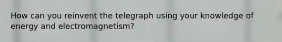 How can you reinvent the telegraph using your knowledge of energy and electromagnetism?