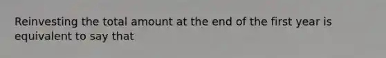 Reinvesting the total amount at the end of the first year is equivalent to say that