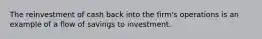 The reinvestment of cash back into the firm's operations is an example of a flow of savings to investment.