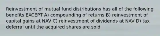 Reinvestment of mutual fund distributions has all of the following benefits EXCEPT A) compounding of returns B) reinvestment of capital gains at NAV C) reinvestment of dividends at NAV D) tax deferral until the acquired shares are sold