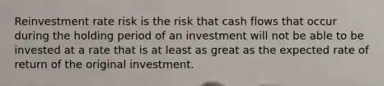 Reinvestment rate risk is the risk that cash flows that occur during the holding period of an investment will not be able to be invested at a rate that is at least as great as the expected rate of return of the original investment.