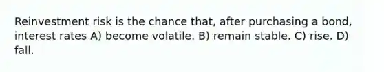 Reinvestment risk is the chance that, after purchasing a bond, interest rates A) become volatile. B) remain stable. C) rise. D) fall.