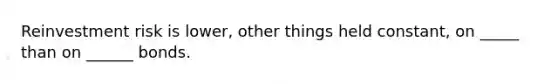 Reinvestment risk is lower, other things held constant, on _____ than on ______ bonds.