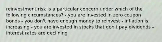 reinvestment risk is a particular concern under which of the following circumstances? - you are invested in zero coupon bonds - you don't have enough money to reinvest - inflation is increasing - you are invested in stocks that don't pay dividends - interest rates are declining