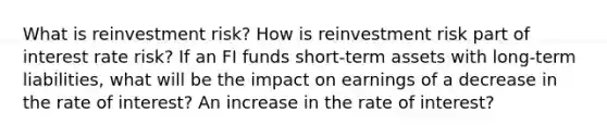 What is reinvestment risk? How is reinvestment risk part of interest rate risk? If an FI funds short-term assets with long-term liabilities, what will be the impact on earnings of a decrease in the rate of interest? An increase in the rate of interest?