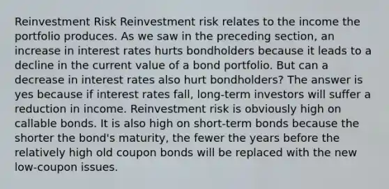 Reinvestment Risk Reinvestment risk relates to the income the portfolio produces. As we saw in the preceding section, an increase in interest rates hurts bondholders because it leads to a decline in the current value of a bond portfolio. But can a decrease in interest rates also hurt bondholders? The answer is yes because if interest rates fall, long-term investors will suffer a reduction in income. Reinvestment risk is obviously high on callable bonds. It is also high on short-term bonds because the shorter the bond's maturity, the fewer the years before the relatively high old coupon bonds will be replaced with the new low-coupon issues.