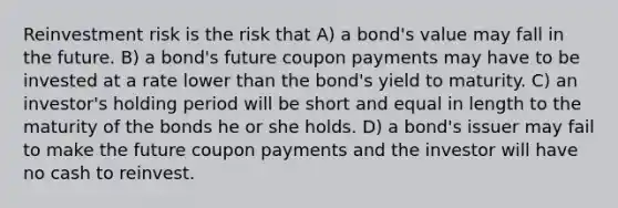 Reinvestment risk is the risk that A) a bond's value may fall in the future. B) a bond's future coupon payments may have to be invested at a rate lower than the bond's yield to maturity. C) an investor's holding period will be short and equal in length to the maturity of the bonds he or she holds. D) a bond's issuer may fail to make the future coupon payments and the investor will have no cash to reinvest.