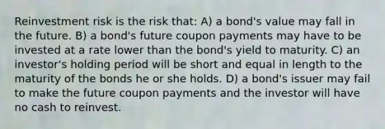 Reinvestment risk is the risk that: A) a bond's value may fall in the future. B) a bond's future coupon payments may have to be invested at a rate lower than the bond's yield to maturity. C) an investor's holding period will be short and equal in length to the maturity of the bonds he or she holds. D) a bond's issuer may fail to make the future coupon payments and the investor will have no cash to reinvest.