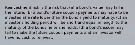 Reinvestment risk is the risk that (a) a bond's value may fall in the future. (b) a bond's future coupon payments may have to be invested at a rate lower than the bond's yield to maturity. (c) an investor's holding period will be short and equal in length to the maturity of the bonds he or she holds. (d) a bond's issuer may fail to make the future coupon payments and an investor will have no cash to reinvest.