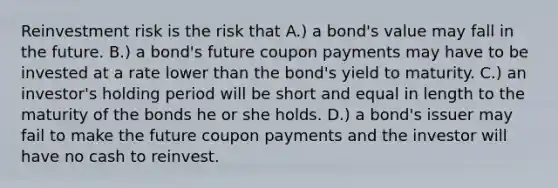 Reinvestment risk is the risk that A.) a bond's value may fall in the future. B.) a bond's future coupon payments may have to be invested at a rate lower than the bond's yield to maturity. C.) an investor's holding period will be short and equal in length to the maturity of the bonds he or she holds. D.) a bond's issuer may fail to make the future coupon payments and the investor will have no cash to reinvest.