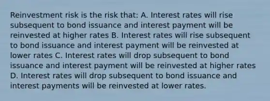 Reinvestment risk is the risk that: A. Interest rates will rise subsequent to bond issuance and interest payment will be reinvested at higher rates B. Interest rates will rise subsequent to bond issuance and interest payment will be reinvested at lower rates C. Interest rates will drop subsequent to bond issuance and interest payment will be reinvested at higher rates D. Interest rates will drop subsequent to bond issuance and interest payments will be reinvested at lower rates.